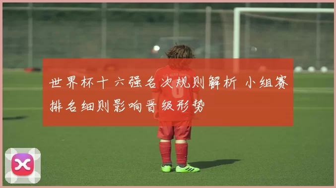 世界杯十六强名次规则解析 小组赛排名细则影响晋级形势