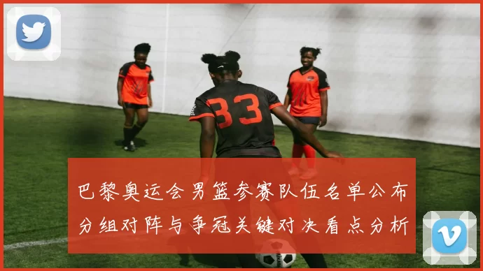 巴黎奥运会男篮参赛队伍名单公布分组对阵与争冠关键对决看点分析