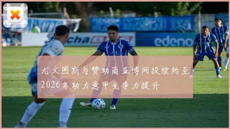 尤文图斯与赞助商亚博网投续约至2026年助力意甲竞争力提升