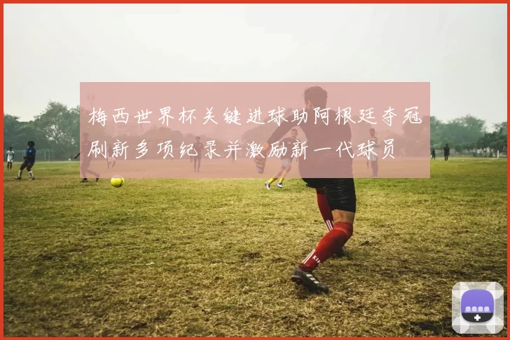 梅西世界杯关键进球助阿根廷夺冠刷新多项纪录并激励新一代球员