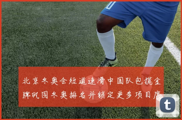 北京冬奥会短道速滑中国队包揽金牌巩固冬奥排名并锁定更多项目席位