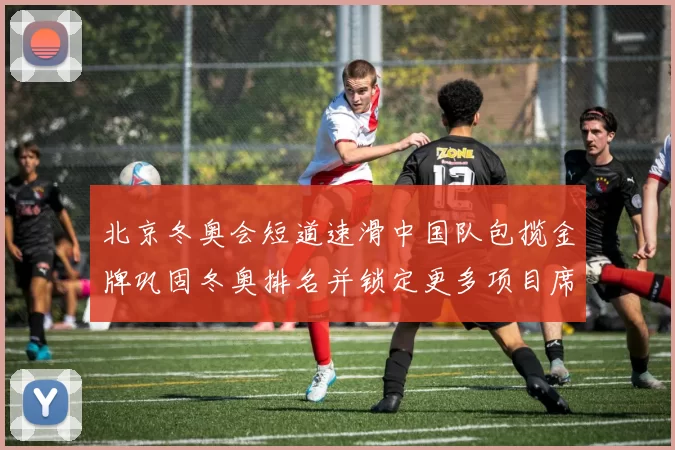 北京冬奥会短道速滑中国队包揽金牌巩固冬奥排名并锁定更多项目席位