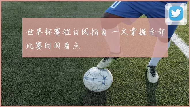 世界杯赛程订阅指南 一文掌握全部比赛时间看点