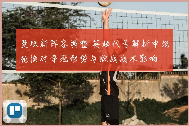 曼联新阵容调整 英超代号解析中场轮换对争冠形势与欧战战术影响