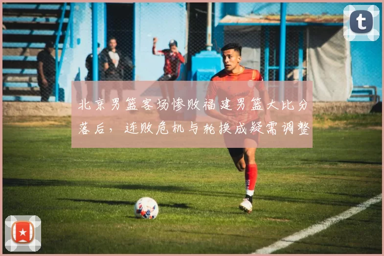 北京男篮客场惨败福建男篮大比分落后，连败危机与轮换成疑需调整