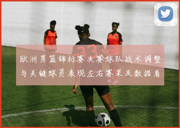 欧洲男篮锦标赛决赛球队战术调整与关键球员表现左右赛果及数据看点