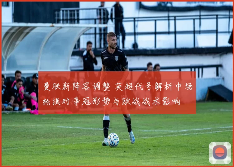 曼联新阵容调整 英超代号解析中场轮换对争冠形势与欧战战术影响