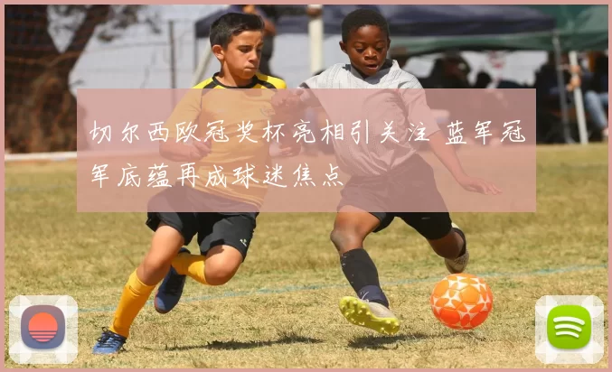 切尔西欧冠奖杯亮相引关注 蓝军冠军底蕴再成球迷焦点