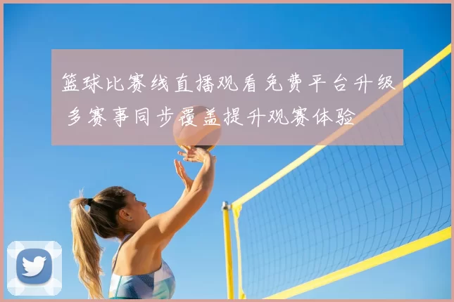 篮球比赛线直播观看免费平台升级 多赛事同步覆盖提升观赛体验