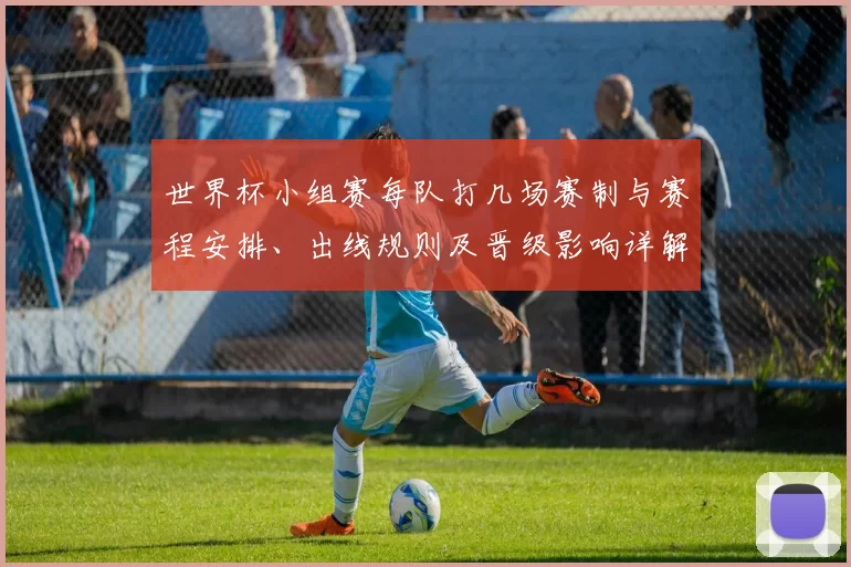 世界杯小组赛每队打几场赛制与赛程安排、出线规则及晋级影响详解