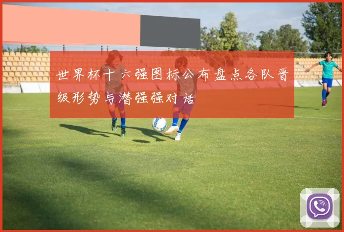 世界杯十六强图标公布盘点各队晋级形势与潜强强对话