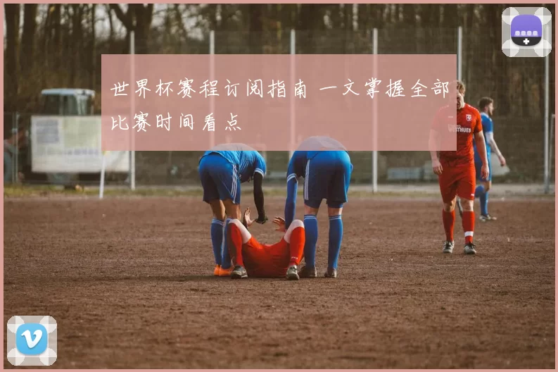 世界杯赛程订阅指南 一文掌握全部比赛时间看点