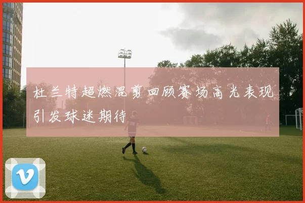 杜兰特超燃混剪回顾赛场高光表现引发球迷期待