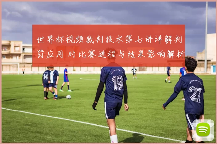 世界杯视频裁判技术第七讲详解判罚应用 对比赛进程与结果影响解析