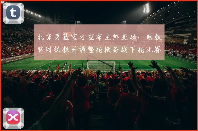 北京男篮官方宣布主帅变动，助教临时执教并调整轮换备战下轮比赛