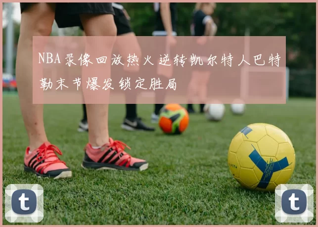 NBA录像回放热火逆转凯尔特人巴特勒末节爆发锁定胜局
