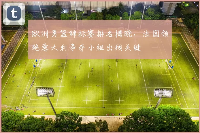 欧洲男篮锦标赛排名揭晓,法国领跑意大利争夺小组出线关键