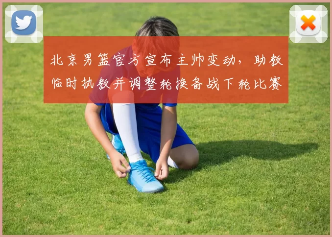 北京男篮官方宣布主帅变动,助教临时执教并调整轮换备战下轮比赛