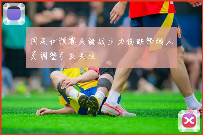 国足世预赛关键战主力伤缺锋线人员调整引发关注