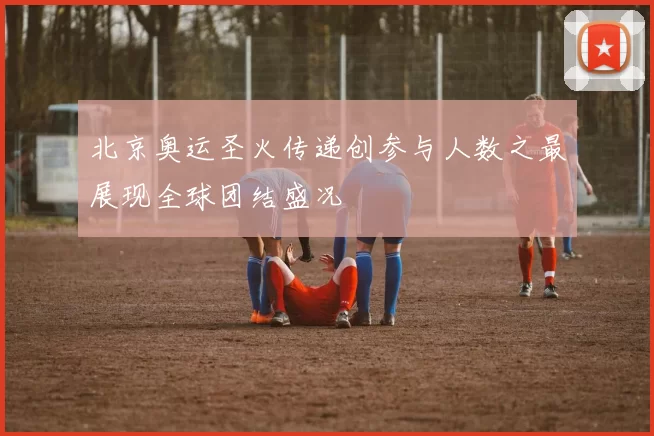 北京奥运圣火传递创参与人数之最展现全球团结盛况