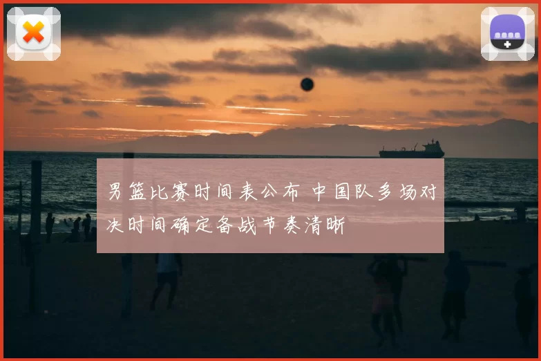 男篮比赛时间表公布 中国队多场对决时间确定备战节奏清晰